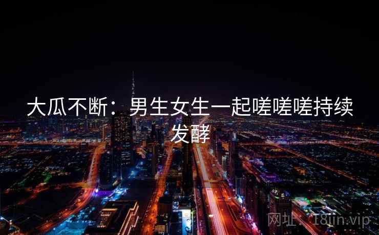 大瓜不断：男生女生一起嗟嗟嗟持续发酵