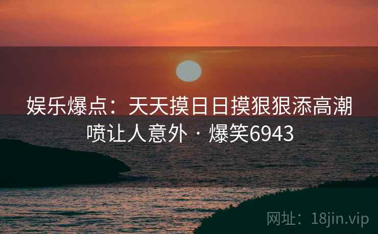 娱乐爆点：天天摸日日摸狠狠添高潮喷让人意外 · 爆笑6943