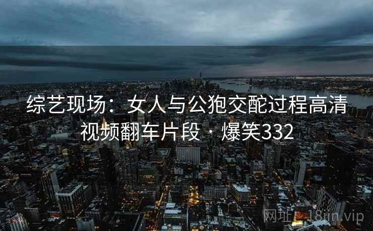 综艺现场：女人与公狍交酡过程高清视频翻车片段 · 爆笑332