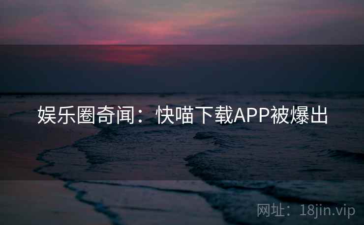娱乐圈奇闻:快喵下载APP被爆出 娱乐圈奇闻:快喵下载APP被爆出