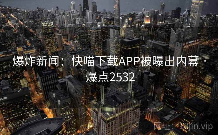 爆炸新闻：快喵下载APP被曝出内幕 · 爆点2532