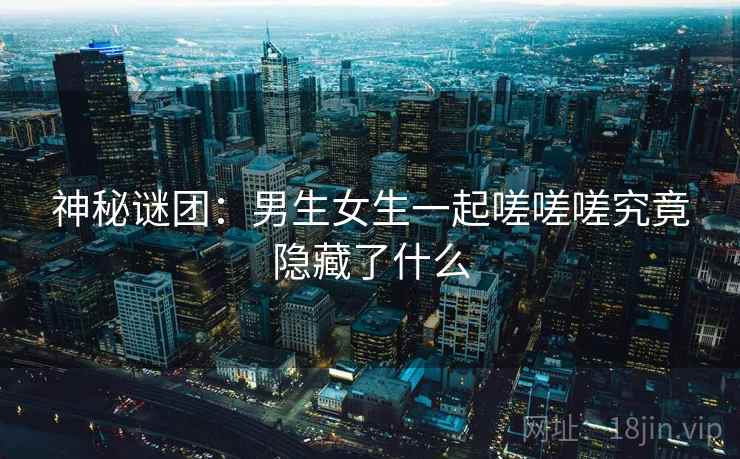 神秘谜团：男生女生一起嗟嗟嗟究竟隐藏了什么