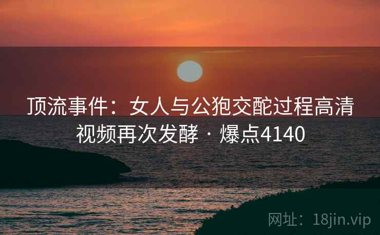 顶流事件:女人与公狍交酡过程高清视频再次发酵 · 爆点4140 顶流事件:女人与公狍交酡过程高清视频再次发酵 · 爆点4140
