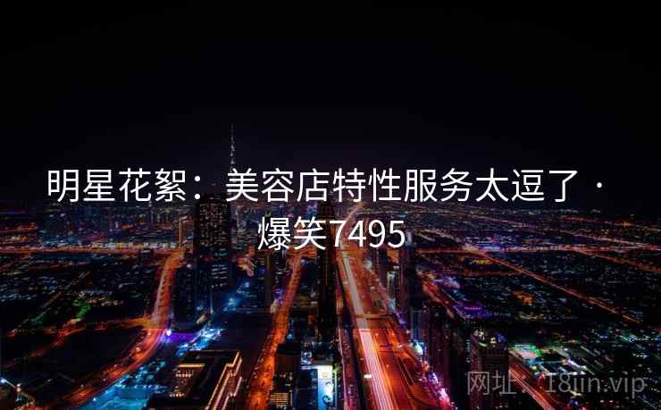 明星花絮：美容店特性服务太逗了 · 爆笑7495