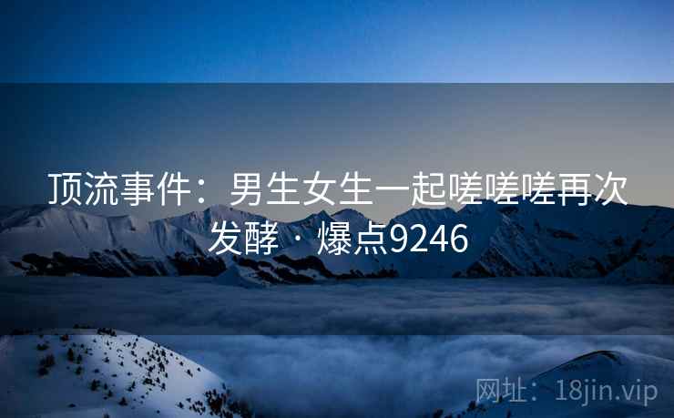 顶流事件：男生女生一起嗟嗟嗟再次发酵 · 爆点9246