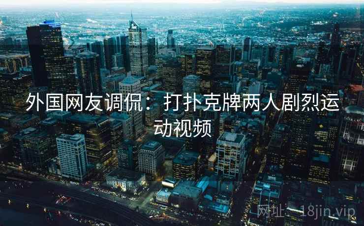 外国网友调侃:打扑克牌两人剧烈运动视频 外国网友调侃:打扑克牌两人剧烈运动视频