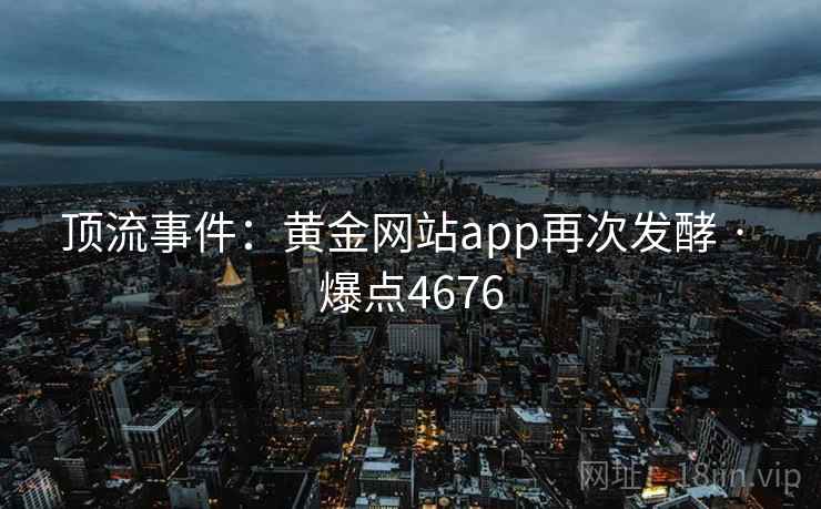 顶流事件:黄金网站app再次发酵 · 爆点4676 顶流事件:黄金网站app再次发酵 · 爆点4676