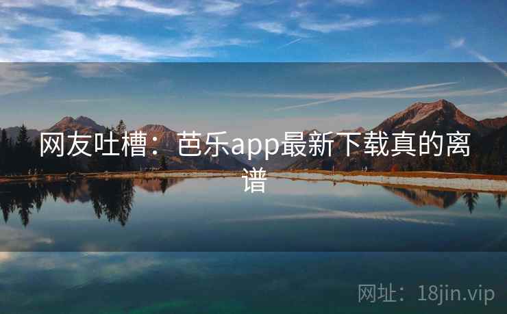 网友吐槽:芭乐app最新下载真的离谱 网友吐槽:芭乐app最新下载真的离谱
