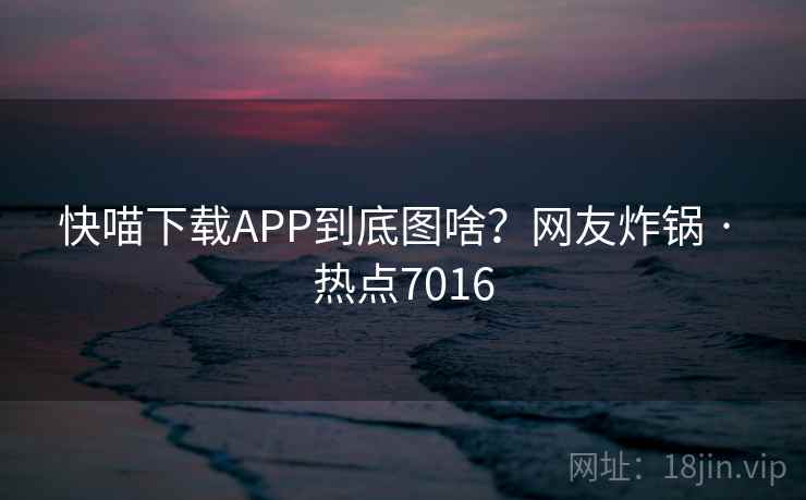 快喵下载APP到底图啥?网友炸锅 · 热点7016 快喵下载APP到底图啥?网友炸锅 · 热点7016