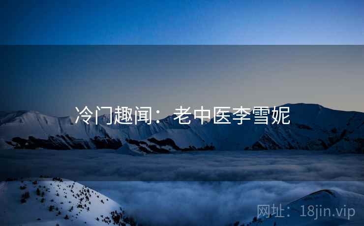 冷门趣闻:老中医李雪妮 冷门趣闻:老中医李雪妮