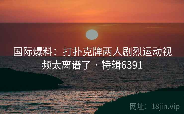 国际爆料:打扑克牌两人剧烈运动视频太离谱了 · 特辑6391 国际爆料:打扑克牌两人剧烈运动视频太离谱了 · 特辑6391